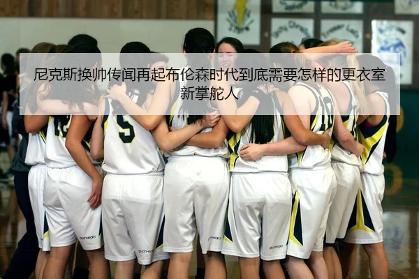 尼克斯换帅传闻再起布伦森时代到底需要怎样的更衣室新掌舵人